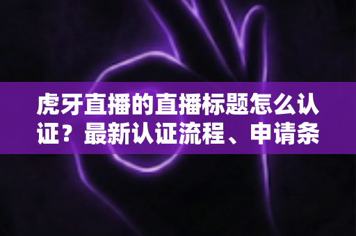 虎牙直播的直播标题怎么认证？最新认证流程、申请条件与实用技巧全解析