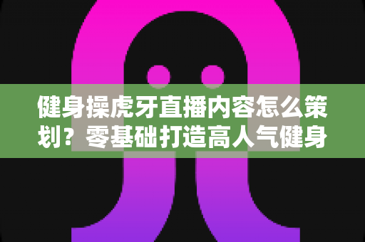 健身操虎牙直播内容怎么策划？零基础打造高人气健身直播间的完整方案