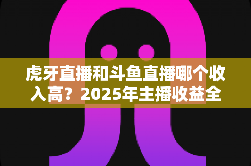 虎牙直播和斗鱼直播哪个收入高？2025年主播收益全面对比与平台选择指南