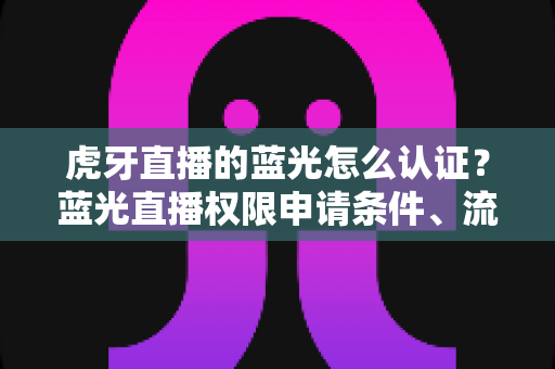 虎牙直播的蓝光怎么认证？蓝光直播权限申请条件、流程与避坑技巧全解析