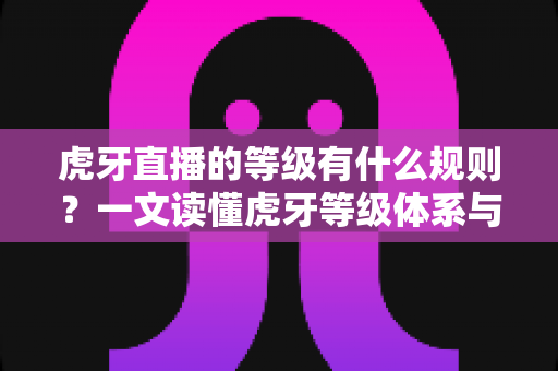 虎牙直播的等级有什么规则？一文读懂虎牙等级体系与快速升级全攻略