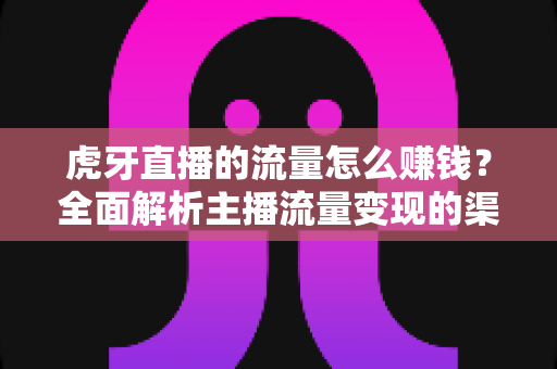虎牙直播的流量怎么赚钱？全面解析主播流量变现的渠道、技巧与实战攻略