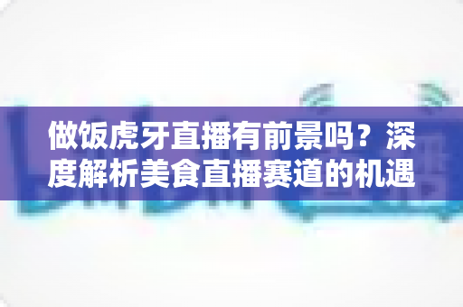 做饭虎牙直播有前景吗?深度解析美食直播赛道的机遇、挑战与变现路径 做饭虎牙直播有前景吗?深度解析美食直播赛道的机遇、挑战与变现路径