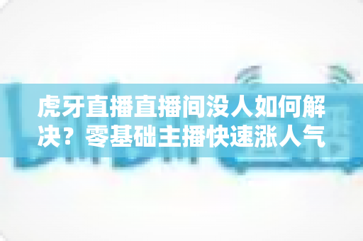 虎牙直播直播间没人如何解决？零基础主播快速涨人气、留观众的实战全攻略