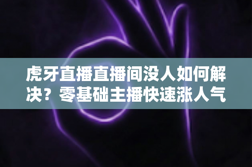 虎牙直播直播间没人如何解决？零基础主播快速涨人气、留观众的实战全攻略
