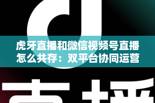 虎牙直播和微信视频号直播怎么共存：双平台协同运营的完整策略指南