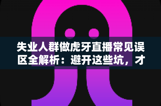 失业人群做虎牙直播常见误区全解析：避开这些坑，才能少走弯路