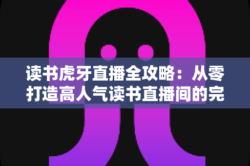 读书虎牙直播全攻略：从零打造高人气读书直播间的完整指南
