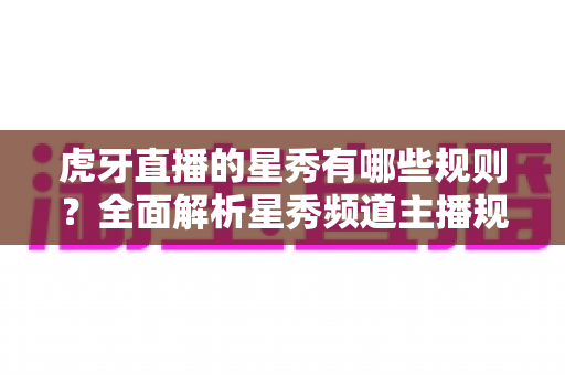 虎牙直播的星秀有哪些规则？全面解析星秀频道主播规范与内容要求