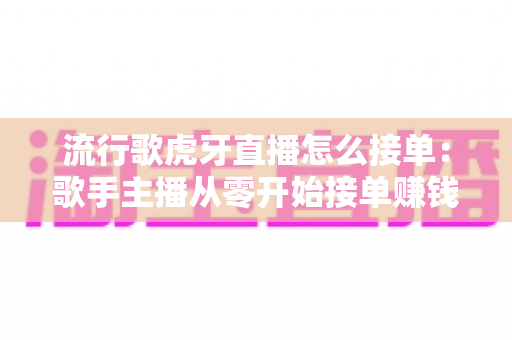 流行歌虎牙直播怎么接单：歌手主播从零开始接单赚钱的完整攻略