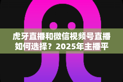 虎牙直播和微信视频号直播如何选择？2025年主播平台选择实用指南