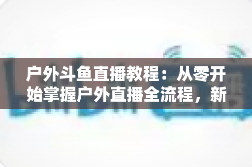 户外斗鱼直播教程：从零开始掌握户外直播全流程，新手也能快速上手