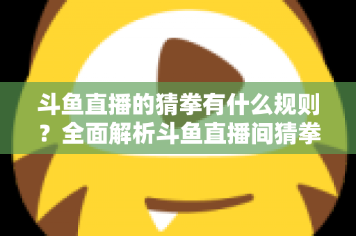 斗鱼直播的猜拳有什么规则?全面解析斗鱼直播间猜拳互动玩法、参与方式与实用技巧 斗鱼直播的猜拳有什么规则?全面解析斗鱼直播间猜拳互动玩法、参与方式与实用技巧