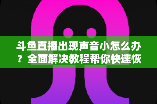 斗鱼直播出现声音小怎么办?全面解决教程帮你快速恢复音量 斗鱼直播出现声音小怎么办?全面解决教程帮你快速恢复音量