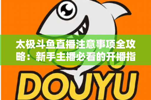 太极斗鱼直播注意事项全攻略：新手主播必看的开播指南与避坑秘籍