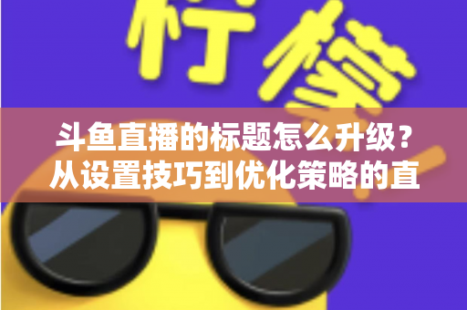 斗鱼直播的标题怎么升级？从设置技巧到优化策略的直播间人气提升全攻略