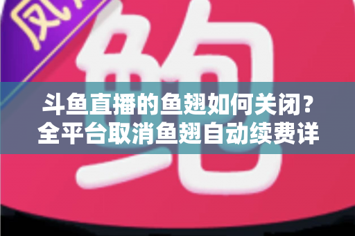 斗鱼直播的鱼翅如何关闭？全平台取消鱼翅自动续费详细教程，安卓苹果电脑用户一学就会