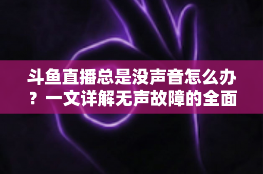 斗鱼直播总是没声音怎么办？一文详解无声故障的全面排查与解决攻略