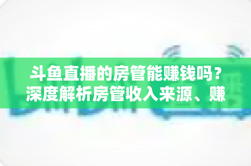 斗鱼直播的房管能赚钱吗？深度解析房管收入来源、赚钱途径与发展前景