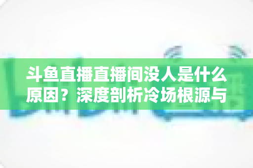斗鱼直播直播间没人是什么原因？深度剖析冷场根源与提升人气的实用攻略