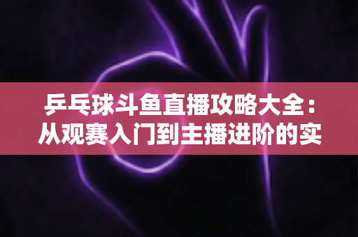 乒乓球斗鱼直播攻略大全:从观赛入门到主播进阶的实用指南 乒乓球斗鱼直播攻略大全:从观赛入门到主播进阶的实用指南
