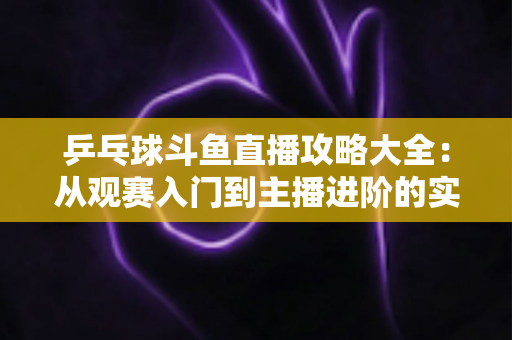 乒乓球斗鱼直播攻略大全:从观赛入门到主播进阶的实用指南 乒乓球斗鱼直播攻略大全:从观赛入门到主播进阶的实用指南