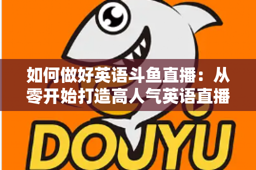 如何做好英语斗鱼直播：从零开始打造高人气英语直播间的实战指南