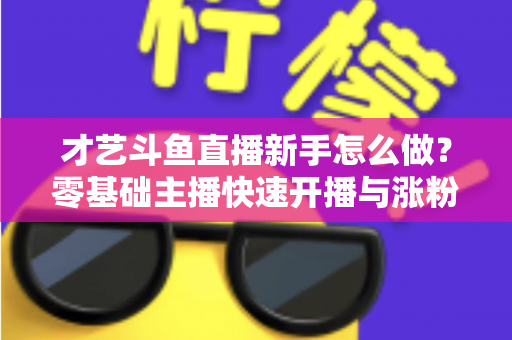 才艺斗鱼直播新手怎么做?零基础主播快速开播与涨粉变现实战指南 才艺斗鱼直播新手怎么做?零基础主播快速开播与涨粉变现实战指南
