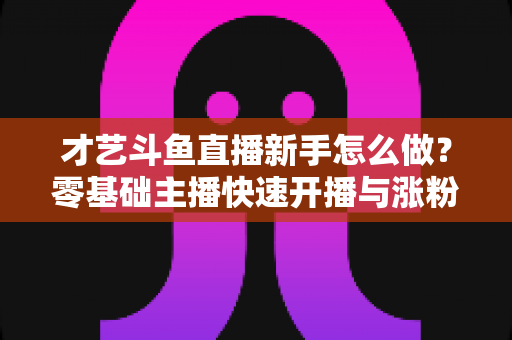 才艺斗鱼直播新手怎么做?零基础主播快速开播与涨粉变现实战指南 才艺斗鱼直播新手怎么做?零基础主播快速开播与涨粉变现实战指南