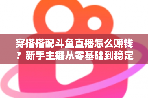 穿搭搭配斗鱼直播怎么赚钱？新手主播从零基础到稳定变现的完整指南