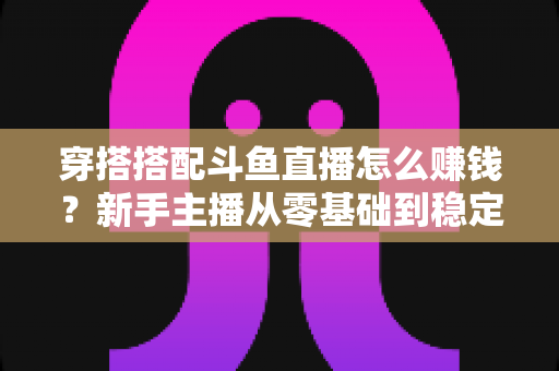 穿搭搭配斗鱼直播怎么赚钱？新手主播从零基础到稳定变现的完整指南