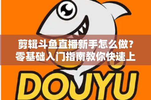剪辑斗鱼直播新手怎么做?零基础入门指南教你快速上手直播剪辑 剪辑斗鱼直播新手怎么做?零基础入门指南教你快速上手直播剪辑