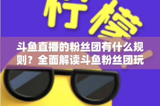 斗鱼直播的粉丝团有什么规则？全面解读斗鱼粉丝团玩法、等级与注意事项