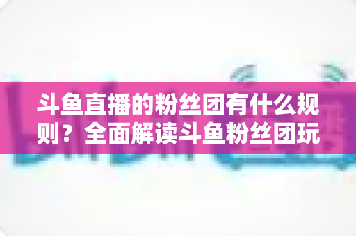 斗鱼直播的粉丝团有什么规则？全面解读斗鱼粉丝团玩法、等级与注意事项