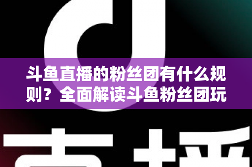 斗鱼直播的粉丝团有什么规则？全面解读斗鱼粉丝团玩法、等级与注意事项