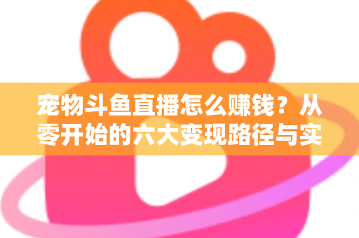 宠物斗鱼直播怎么赚钱?从零开始的六大变现路径与实战运营全攻略 宠物斗鱼直播怎么赚钱?从零开始的六大变现路径与实战运营全攻略