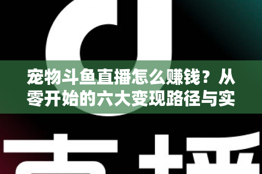 宠物斗鱼直播怎么赚钱?从零开始的六大变现路径与实战运营全攻略 宠物斗鱼直播怎么赚钱?从零开始的六大变现路径与实战运营全攻略