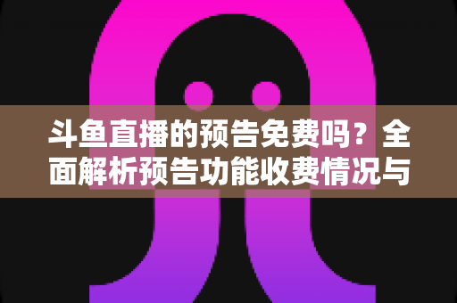 斗鱼直播的预告免费吗？全面解析预告功能收费情况与免费使用攻略