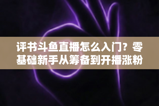 评书斗鱼直播怎么入门？零基础新手从筹备到开播涨粉的完整实战指南