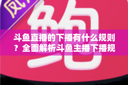 斗鱼直播的下播有什么规则？全面解析斗鱼主播下播规范、注意事项与实用指南