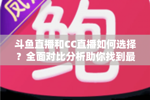 斗鱼直播和CC直播如何选择？全面对比分析助你找到最适合自己的直播平台