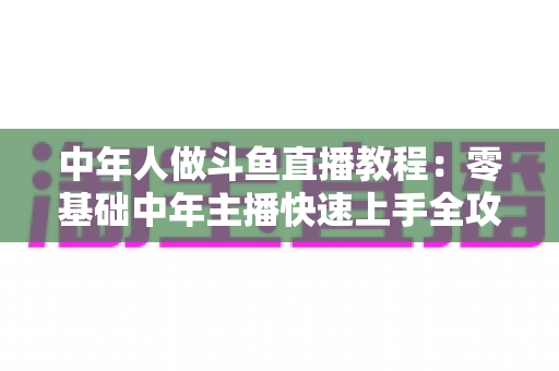 中年人做斗鱼直播教程：零基础中年主播快速上手全攻略
