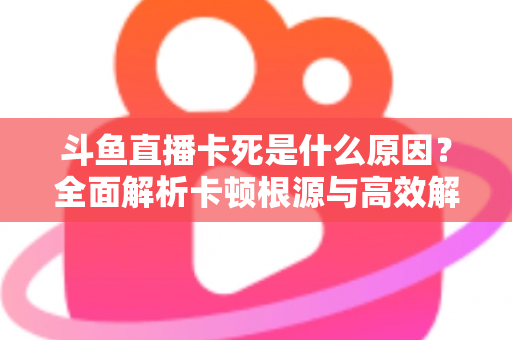 斗鱼直播卡死是什么原因？全面解析卡顿根源与高效解决办法