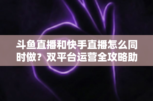 斗鱼直播和快手直播怎么同时做？双平台运营全攻略助你流量翻倍