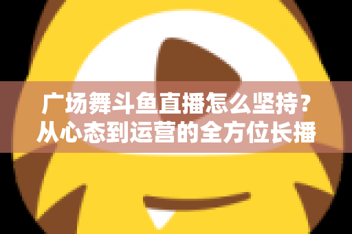 广场舞斗鱼直播怎么坚持？从心态到运营的全方位长播指南