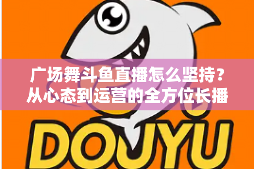 广场舞斗鱼直播怎么坚持？从心态到运营的全方位长播指南