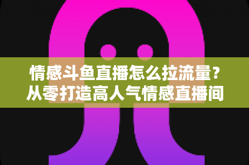 情感斗鱼直播怎么拉流量?从零打造高人气情感直播间的实战引流指南 情感斗鱼直播怎么拉流量?从零打造高人气情感直播间的实战引流指南