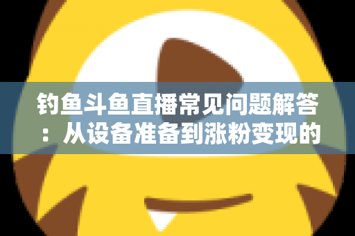 钓鱼斗鱼直播常见问题解答：从设备准备到涨粉变现的新手主播全方位指南
