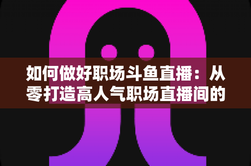 如何做好职场斗鱼直播:从零打造高人气职场直播间的实战全攻略 如何做好职场斗鱼直播:从零打造高人气职场直播间的实战全攻略