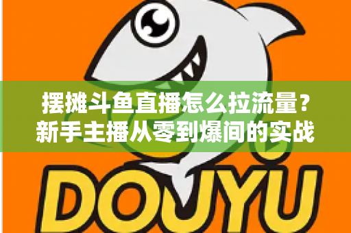 摆摊斗鱼直播怎么拉流量？新手主播从零到爆间的实战引流全攻略